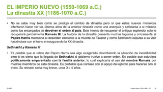 © UNED
EL IMPERIO NUEVO (1550-1069 a.C.)
La dinastía XX (1186-1070 a.C.)
• No se sabe muy bien como se produjo el cambio de dinastía pero sí que estos nuevos monarcas
intentaron hacer ver los últimos años de la anterior dinastía como una anarquía y señalarse a si mismos
como los encargados de devolver el orden al país. Este intento de recuperar el antiguo esplendor solo lo
recuperará parcialmente Ramsés III. La historia de la dinastía presenta muchas lagunas y únicamente el
Papiro Harris menciona el desorden existente a la muerte de Tausret y como Sethnakht expulsa a su visir
haciéndose con el trono e inaugurando la XX dinastía.
Sethnakht y Ramsés III
• Es posible que el relato del Papiro Harris sea algo exagerado describiendo la situación de inestabilidad
pero sí es cierto que la llegada de Sethnakht al gobierno vuelve a poner orden. Es posible que estuviera
políticamente emparentado con la familia anterior, lo cual explicaría el uso del nombre Ramsés por
muchos miembros de esta dinastía. Es probable que contase con el apoyo del ejército para hacerse con el
trono. Su reinado sería muy breve, unos 3 o 4 años.
Imperio Nuevo (1550-1069 a. C.) 30
 