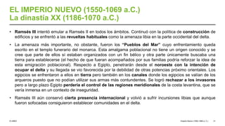 © UNED
EL IMPERIO NUEVO (1550-1069 a.C.)
La dinastía XX (1186-1070 a.C.)
• Ramsés III intentó emular a Ramsés II en todos los ámbitos. Continuó con la política de construcción de
edificios y se enfrentó a las revueltas habituales como la amenaza libia en la parte occidental del delta.
• La amenaza más importante, no obstante, fueron los “Pueblos del Mar” cuyo enfrentamiento queda
escrito en el templo funerario del monarca. Esta amalgama poblacional no tiene un origen conocido y se
cree que parte de ellos sí estaban organizados con un fin bélico y otra parte únicamente buscaba una
tierra para establecerse (el hecho de que fueran acompañados por sus familias podría reforzar la idea de
esta emigración poblacional). Respecto a Egipto, penetrarán desde el noroeste con la intención de
ocupar el delta y su llegada se vio favorecida por la debilidad de otras potencias próximo orientales. Los
egipcios se enfrentaron a ellos en tierra pero también en los canales donde los egipcios se valían de los
arqueros puesto que no podían utilizar sus armas más contundentes. Se logró rechazar a los invasores
pero a largo plazo Egipto perdería el control de las regiones meridionales de la costa levantina, que se
vería inmersa en un contexto de inseguridad.
• Ramsés III aún conservó cierta presencia internacional y volvió a sufrir incursiones libias que aunque
fueron sofocadas consiguieron establecer comunidades en el delta.
Imperio Nuevo (1550-1069 a. C.) 31
 