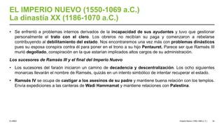 © UNED
EL IMPERIO NUEVO (1550-1069 a.C.)
La dinastía XX (1186-1070 a.C.)
• Se enfrentó a problemas internos derivados de la incapacidad de sus ayudantes y tuvo que gestionar
personalmente el trato con el clero. Los obreros no recibían su paga y comenzaron a rebelarse
contribuyendo al debilitamiento del estado. Nos encontraremos una vez más con problemas dinásticos
pues su esposa conspira contra él para poner en el trono a su hijo Pentauret. Parece ser que Ramsés III
murió degollado, conspiración en la que estarían implicados altos cargos de su administración.
Los sucesores de Ramsés III y el final del Imperio Nuevo
• Los sucesores del faraón iniciaron un camino de decadencia y descentralización. Los ocho siguientes
monarcas llevarán el nombre de Ramsés, quizás en un intento simbólico de intentar recuperar el estado.
• Ramsés IV se ocupa de castigar a los asesinos de su padre y mantiene buena relación con los templos.
Envía expediciones a las canteras de Wadi Hammamat y mantiene relaciones con Palestina.
Imperio Nuevo (1550-1069 a. C.) 32
 