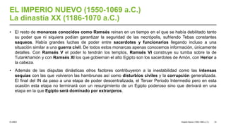 © UNED
EL IMPERIO NUEVO (1550-1069 a.C.)
La dinastía XX (1186-1070 a.C.)
• El resto de monarcas conocidos como Ramsés reinan en un tiempo en el que se había debilitado tanto
su poder que ni siquiera podían garantizar la seguridad de las necrópolis, sufriendo Tebas constantes
saqueos. Había grandes luchas de poder entre sacerdotes y funcionarios llegando incluso a una
situación similar a una guerra civil. De todos estos monarcas apenas conocemos información, únicamente
detalles. Con Ramsés V el poder lo tendrán los templos, Ramsés VI construye su tumba sobre la de
Tutankhamón y con Ramsés XI los que gobiernan el alto Egipto son los sacerdotes de Amón, con Herior a
la cabeza.
• Además de las disputas dinásticas otros factores contribuyeron a la inestabilidad como las intensas
sequías con las que volvieron las hambrunas así como disturbios civiles y la corrupción generalizada.
El final del IN da paso a una etapa de poder descentralizada, el Tercer Periodo Intermedio pero en esta
ocasión esta etapa no terminará con un resurgimiento de un Egipto poderoso sino que derivará en una
etapa en la que Egipto será dominado por extranjeros.
Imperio Nuevo (1550-1069 a. C.) 33
 