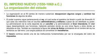 © UNED
EL IMPERIO NUEVO (1550-1069 a.C.)
La organización del estado
• La organización en el IN cambia de manera sustancial, desaparecen algunos cargos y cambian las
funciones de algunos de ellos.
• El poder supremo sigue perteneciendo el rey, el cual recibe el apelativo de faraón a partir de Amenofis IV
que cada vez interviene más en asuntos administrativos y militares a pesar de ver debilitado su poder.
La administración de la corte depende de un canciller y la administración el Gran Intendente. El visir
sigue desempeñando sus funciones, habiendo periodos donde es una única figura y otros donde se
desdobla en dos. También es importante la figura del virrey de Nubia controlando en el nombre del rey los
territorios sur del reino. Los cargos públicos se convertirán en hereditarios.
• El tesoro continúa siendo una de las instituciones fundamentales por ser la encargada del cobro de
impuestos.
Imperio Nuevo (1550-1069 a. C.) 34
 