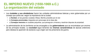 © UNED
EL IMPERIO NUEVO (1550-1069 a.C.)
La organización del estado
• Las ciudades y sus alrededores fueron las unidades administrativas básicas y eran gobernadas por un
consejo que podía ser, según la importancia de la ciudad:
• a) Kembet, en las grandes ciudades (Tebas, Menfis) presidido por el visir
• b) Consejos provinciales integrados por personajes de la clase alta
• c) Consejos menores en ciudades pequeñas, que perseguían crímenes y resolvían disputas de propiedad
• La administración de los territorios se les encargaba a los gobernadores que se encontraban por encima
de los príncipes locales. La sociedad sigue teniendo las mismas características de épocas anteriores
pero destaca la aparición de esclavos cuyo origen son los prisioneros de guerra.
Imperio Nuevo (1550-1069 a. C.) 35
 
