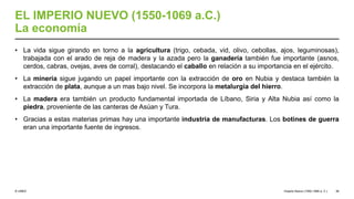 © UNED
EL IMPERIO NUEVO (1550-1069 a.C.)
La economía
• La vida sigue girando en torno a la agricultura (trigo, cebada, vid, olivo, cebollas, ajos, leguminosas),
trabajada con el arado de reja de madera y la azada pero la ganadería también fue importante (asnos,
cerdos, cabras, ovejas, aves de corral), destacando el caballo en relación a su importancia en el ejército.
• La minería sigue jugando un papel importante con la extracción de oro en Nubia y destaca también la
extracción de plata, aunque a un mas bajo nivel. Se incorpora la metalurgia del hierro.
• La madera era también un producto fundamental importada de Líbano, Siria y Alta Nubia así como la
piedra, proveniente de las canteras de Asúan y Tura.
• Gracias a estas materias primas hay una importante industria de manufacturas. Los botines de guerra
eran una importante fuente de ingresos.
Imperio Nuevo (1550-1069 a. C.) 36
 