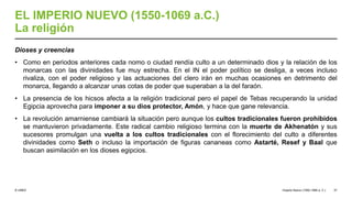© UNED
EL IMPERIO NUEVO (1550-1069 a.C.)
La religión
Dioses y creencias
• Como en periodos anteriores cada nomo o ciudad rendía culto a un determinado dios y la relación de los
monarcas con las divinidades fue muy estrecha. En el IN el poder político se desliga, a veces incluso
rivaliza, con el poder religioso y las actuaciones del clero irán en muchas ocasiones en detrimento del
monarca, llegando a alcanzar unas cotas de poder que superaban a la del faraón.
• La presencia de los hicsos afecta a la religión tradicional pero el papel de Tebas recuperando la unidad
Egipcia aprovecha para imponer a su dios protector, Amón, y hace que gane relevancia.
• La revolución amarniense cambiará la situación pero aunque los cultos tradicionales fueron prohibidos
se mantuvieron privadamente. Este radical cambio religioso termina con la muerte de Akhenatón y sus
sucesores promulgan una vuelta a los cultos tradicionales con el florecimiento del culto a diferentes
divinidades como Seth o incluso la importación de figuras cananeas como Astarté, Resef y Baal que
buscan asimilación en los dioses egipcios.
Imperio Nuevo (1550-1069 a. C.) 37
 