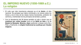 © UNED
EL IMPERIO NUEVO (1550-1069 a.C.)
La religión
• El culto que más importancia adquiere es el de Amón, el dios
nacional. Se pensaba que había contribuido a la victoria sobre los
hicsos y era el dios de las clases menos favorecidos, protector de
caminos y mantenedor de los principios de bondad y justicia.
• Con la decadencia del IN decae también el culto a Amón que se
sustituye por cultos locales como el de Neith en Sais o el de
Bastet en Bubastis. Mnevis y Apis sustituirán a dioses como Ra y
Ptah y, finalmente, la religión tradicional se sustituye por rituales
mágicos.
Imperio Nuevo (1550-1069 a. C.) 38
 