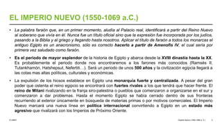 © UNED
EL IMPERIO NUEVO (1550-1069 a.C.)
• La palabra faraón que, en un primer momento, aludía al Palacio real, identificará a partir del Reino Nuevo
al soberano que vivía en él. Nunca fue un título oficial sino que la expresión fue incorporada por los judíos,
pasando a la Biblia y al griego y llegando hasta nosotros. Aplicar el título de faraón a todos los monarcas el
antiguo Egipto es un anacronismo, sólo es correcto hacerlo a partir de Amenofis IV, el cual sería por
primera vez saludado como faraón.
• Es el periodo de mayor esplendor de la historia de Egipto y abarca desde la XVIII dinastía hasta la XX.
Es probablemente el periodo donde nos encontraremos a los farones más conocidos (Ramsés II,
Tutankhamón, Hatshepsut, Nefertiti…). Será un periodo de unos 500 años y la civilización egipcia llegará a
las cotas mas altas políticas, culturales y económicas.
• La expulsión de los hicsos establece en Egipto una monarquía fuerte y centralizada. A pesar del gran
poder que ostenta el reino egipcio se encontrará con fuertes rivales a los que tendrá que hacer frente. El
reino de Mitani rivalizando en la franja siro-palestina o pueblos que comenzaron a organizarse en el sur y
comenzaron a dar problemas. Hasta el momento Egipto se había cerrado dentro de sus fronteras
recurriendo al exterior únicamente en búsqueda de materias primas o por motivos comerciales. El Imperio
Nuevo marcará una nueva línea en política internacional convirtiendo a Egipto en un estado más
agresivo que rivalizará con los Imperios de Próximo Oriente.
Imperio Nuevo (1550-1069 a. C.) 4
 