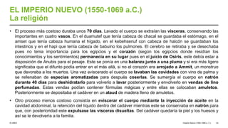 © UNED
EL IMPERIO NUEVO (1550-1069 a.C.)
La religión
• El proceso más costoso duraba unos 70 días. Lavado el cuerpo se extraían las vísceras, conservando las
importantes en cuatro vasos. En el duamutef que tenía cabeza de chacal se guardaba el estómago, en el
amset que tenía cabeza humana el hígado, en el kebehsenuf con cabeza de halcón se guardaban los
intestinos y en el hapi que tenía cabeza de babuino los pulmones. El cerebro se retiraba y se desechaba
pues no tenia importancia para los egipcios y el corazón (según los egipcios donde residían los
conocimientos y los sentimientos) permanecía en su lugar pues en el juicio de Osiris, este debía estar a
disposición de Anubis para el pesaje. Este se ponía en una balanza junto a una pluma y si era más ligero
significaba que el difunto podía entrar en el más allá, si no el corazón era arrojado a Ammit, un monstruo
que devoraba a los muertos. Una vez eviscerado el cuerpo se lavaban las cavidades con vino de palma y
se rellenaban de especias aromatizadas para después coserlas. Se sumergía el cuerpo en natrón
durante 40 días para deshidratarlo para volverlo a lavar posteriormente y envolverlo en vendas de lino
perfumadas. Estas vendas podían contener fórmulas mágicas y entre ellas se colocaban amuletos.
Posteriormente se depositaba el cadáver en un ataud de madera lleno de amuletos.
• Otro proceso menos costoso consistía en eviscerar el cuerpo mediante la inyección de aceite en la
cavidad abdominal, la retención del líquido dentro del cadáver mientras este se conservaba en natrón para
que, con posterioridad este expulsase las vísceras disueltas. Del cadáver quedaría la piel y los huesos y
así se le devolvería a la familia.
Imperio Nuevo (1550-1069 a. C.) 42
 