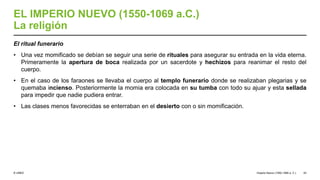 © UNED
EL IMPERIO NUEVO (1550-1069 a.C.)
La religión
El ritual funerario
• Una vez momificado se debían se seguir una serie de rituales para asegurar su entrada en la vida eterna.
Primeramente la apertura de boca realizada por un sacerdote y hechizos para reanimar el resto del
cuerpo.
• En el caso de los faraones se llevaba el cuerpo al templo funerario donde se realizaban plegarias y se
quemaba incienso. Posteriormente la momia era colocada en su tumba con todo su ajuar y esta sellada
para impedir que nadie pudiera entrar.
• Las clases menos favorecidas se enterraban en el desierto con o sin momificación.
Imperio Nuevo (1550-1069 a. C.) 43
 