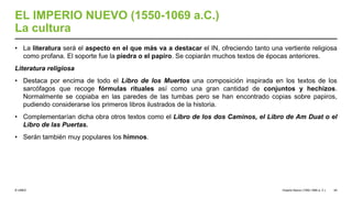 © UNED
EL IMPERIO NUEVO (1550-1069 a.C.)
La cultura
• La literatura será el aspecto en el que más va a destacar el IN, ofreciendo tanto una vertiente religiosa
como profana. El soporte fue la piedra o el papiro. Se copiarán muchos textos de épocas anteriores.
Literatura religiosa
• Destaca por encima de todo el Libro de los Muertos una composición inspirada en los textos de los
sarcófagos que recoge fórmulas rituales así como una gran cantidad de conjuntos y hechizos.
Normalmente se copiaba en las paredes de las tumbas pero se han encontrado copias sobre papiros,
pudiendo considerarse los primeros libros ilustrados de la historia.
• Complementarían dicha obra otros textos como el Libro de los dos Caminos, el Libro de Am Duat o el
Libro de las Puertas.
• Serán también muy populares los himnos.
Imperio Nuevo (1550-1069 a. C.) 44
 