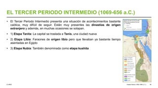 © UNED
EL TERCER PERIODO INTERMEDIO (1069-656 a.C.)
• El Tercer Periodo Intermedio presenta una situación de acontecimientos bastante
caótica, muy difícil de seguir. Están muy presentes las dinastías de origen
extranjero y además, en muchas ocasiones se solapan.
• 1) Etapa Tanita: La capital se traslada a Tanis, una ciudad nueva
• 2) Etapa Libia: Faraones de origen libio pero que llevaban ya bastante tiempo
asentadas en Egipto
• 3) Etapa Nubia: También denominada como etapa kushita
Imperio Nuevo (1550-1069 a. C.) 46
 