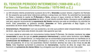 © UNED
EL TERCER PERIODO INTERMEDIO (1069-656 a.C.)
Faraones Tanitas (XXI Dinastía / 1070-945 a.C.)
• La XXI dinastía intenta proclamarse sucesora de la XX y Smendes sucesor directo y legítimo de Ramsés
XI. Se sospecha que pudo tener relaciones políticas o sanguíneas con Herior. Su autoridad fue reconocida
en Tebas y traslada la capital de Pi-Ramsés a Tanis, aunque el sigue viviendo en Menfis. EL ejército
estaba en manos del sumo sacerdote de Amón, el cual intentó controlar Nubia. Usurparon parte del poder
real pero seguían reconociendo la supremacía del faraón siempre que este se sometiera a la voluntad de
Amón. Esto presentaba un gobierno dividido, Smendes en Tanis gobernaba el Bajo Egipto y los
sacerdotes de Amón desde Tebas el Medio y Alto Egipto.
• Amenemnisut y Pausennes I: son sus sucesores y se cree que pudieron estar emparentados con el clero
de Amón, algo que haría esta división de poder más aparente que real.
• La nueva capital es adornada con monumentos traídos desde Pi-Ramsés. Se intentan mantener las rutas
comerciales a pesar de que se pierde presencia internacional y control sobre territorios como Nubia,
que recuperan su independencia. La inseguridad que se acrecentaba progresivamente se manifiesta en la
construcción de fortalezas en puntos estratégicos y aunque se intenta, no se recupera el control de la
zona siro-palestina. En el sur, los sacerdotes intentan mantener abiertas las rutas a las minas de oro de
Nubia. Esta fragilidad aumentará la presencia de mercenarios, muchos de ellos de origen libio, que
favoreció a la presencia de clanes libios muy arraigados que iban ganando cada vez más poder.
Imperio Nuevo (1550-1069 a. C.) 47
 