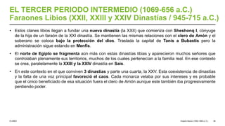 © UNED
EL TERCER PERIODO INTERMEDIO (1069-656 a.C.)
Faraones Libios (XXII, XXIII y XXIV Dinastías / 945-715 a.C.)
• Estos clanes libios llegan a fundar una nueva dinastía (la XXII) que comienza con Sheshonq I, cónyuge
de la hija de un faraón de la XXI dinastía. Se mantienen las mismas relaciones con el clero de Amón y el
soberano se coloca bajo la protección del dios. Traslada la capital de Tanis a Bubastis pero la
administración sigue estando en Menfis.
• El norte de Egipto se fragmenta aún más con estas dinastías libias y aparecieron muchos señores que
controlaban plenamente sus territorios, muchos de los cuales pertenecían a la familia real. En ese contexto
se crea, paralelamente la XXIII y la XXIV dinastía en Sais.
• En este contexto en el que conviven 3 dinastías y parte una cuarta, la XXV. Esta coexistencia de dinastías
y la falta de una voz principal favoreció el caos. Cada monarca velaba por sus intereses y es probable
que el único beneficiado de esa situación fuera el clero de Amón aunque este también iba progresivamente
perdiendo poder.
Imperio Nuevo (1550-1069 a. C.) 48
 