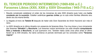 © UNED
EL TERCER PERIODO INTERMEDIO (1069-656 a.C.)
Faraones Libios (XXII, XXIII y XXIV Dinastías / 945-715 a.C.)
• Resulta complicado establecer el orden de los monarcas de esta XXIII dinastía pues hubo una lucha
constante por la sucesión. Estallan auténticas guerras civiles ya no solo entre familias diferente sino
dentro de una misma familia.
• La llegada al trono de Takelot III después de haber sido Gran Sacerdote de Amón fraccionó aún más el
reino.
• La XXIV dinastía es la última dinastía con presencia de faraones libios. Fue muy breve y tuvo únicamente
dos faraones Tefnakht I y Bocchoris. Los faraones nubios terminarían con esta dinastía conquistando
Sais y matando a Bocchoris, al cual quemaron vivo. También había caído unos años antes el último
faraón de la XXII dinastía. Así daría comienzo el periodo dominado por los conocidos como “faraones
negros”
Imperio Nuevo (1550-1069 a. C.) 49
 