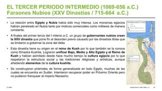 © UNED
EL TERCER PERIODO INTERMEDIO (1069-656 a.C.)
Faraones Nubios (XXV Dinastías / 715-664 a.C.)
• La relación entre Egipto y Nubia había sido muy intensa. Los monarcas egipcios
habían penetrado en Nubia tanto por motivos comerciales como militares de manera
constante.
• A finales del primer tercio del I milenio a.C. un grupo de gobernantes nubios crean
la XXV dinastía que pone fin al desorden previo causado por las dinastías libias que
se limitaron a gobernar la zona del delta.
• Esta dinastía tiene su origen en el reino de Kush por lo que también se la conoce
como Dinastía Kushita. Lograron unificar Bajo, Medio y Alto Egipto y el Reino de
Kush y habían asimilado desde hace mucho tiempo la cultura egipcia por lo que
respetaron la estructura social y las tradiciones religiosas y artísticas, aunque
añadiendo elementos de la cultura kushita.
• Se construyeron pirámides de forma generalizada en todo Egipto, muchas de las
cuales se encuentra en Sudán. Intentaron recuperar poder en Próximo Oriente pero
no pudieron franquear al imperio Neoasirio.
Imperio Nuevo (1550-1069 a. C.) 50
 