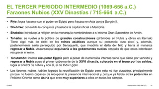 © UNED
EL TERCER PERIODO INTERMEDIO (1069-656 a.C.)
Faraones Nubios (XXV Dinastías / 715-664 a.C.)
• Piye: logra hacerse con el poder en Egipto pero fracasa en Asia contra Sargón II.
• Shebitko: consolida la conquista y traslada la capital oficial a Memphis.
• Shabaka: introduce la religión en la monarquía nombrándose a sí mismo Gran Sacerdote de Amón.
• Taharka: se vuelve a la política de grandes construcciones (pirámides en Nubia y obras en Karnak)
Tiene algo más de éxito en los reinos asiáticos aunque su presencia duró poco y, además,
posteriormente sería perseguido por Senaquerib, que invadiría el delta del Nilo y haría al monarca
regresar a Nubia. Assurbanipal expulsaría a los gobernantes nubios después de que estos intentasen
recuperar el reino.
• Tanutamón: intenta recuperar Egipto pero a pesar de numerosos intentos tiene que darse por vencido y
regresar a Nubia pues el primer gobernante de la XXVI dinastía, colocado en el trono por los asirios,
logra el control de Tebas y con él, el de todo Egipto.
• Los farones nubios habían logrado la reunificación de Egipto pero esta no fue duradera, principalmente
porque no fueron capaces de recuperar la presencia internacional y porque ya había otras potencias en
Próximo Oriente como Asiria que eran muy superiores a ellos en todos los campos.
Imperio Nuevo (1550-1069 a. C.) 51
 