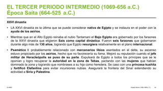© UNED
EL TERCER PERIODO INTERMEDIO (1069-656 a.C.)
Época Saíta (664-525 a.C.)
XXVI dinastía
• LA XXVI dinastía es la última que se puede considerar nativa de Egipto y se instaura en el poder con la
ayuda de los asirios.
• Mientras que en el Alto Egipto reinaba el nubio Tantamani el Bajo Egipto era gobernado por los faraones
de la XXVI dinastía que eligieron Sais como capital dinástica. Fueron seis faraones que gobernaron
durante algo más de 130 años, logrando que Egipto resurgiera relativamente en el plano internacional.
• Psamético I: probablemente relacionado con mercenarios libios asentados en el delta, su ascenso
estuvo propiciado por los asirios, hecho que no favorecería su fama. Mejoró su reputación cuando el jefe
militar de Heracleópolis se puso de su parte. Expulsará de Egipto a todos los príncipes que se le
oponían y logro recuperar la autoridad en la zona de Tebas, pactando con las mujeres que habían
dominado la zona y logrando que nombrases a su hija como heredera. Se caso con una princesa kushita
y fortificó Elefantina para evitar incursiones nubias. Asegurará la frontera del Sinaí extendiendo su
actividad a Siria y Palestina.
Imperio Nuevo (1550-1069 a. C.) 52
 