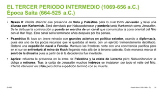 © UNED
EL TERCER PERIODO INTERMEDIO (1069-656 a.C.)
Época Saíta (664-525 a.C.)
• Nekao II: intenta afianzar esa presencia en Siria y Palestina para lo cual tomó Jerusalén y lleva una
alianza con Karkemish. Será derrotado por Nabucodonosor y perdería tanto Karkemish como Jerusalén.
Se le atribuye la construcción y puesta en marcha de un canal que comunicaba la zona oriental del Nilo
con el Mar Rojo. Este canal sería terminado años después por los persas.
• Psamético II: tuvo un breve reinado con grandes aciertos en política exterior, usando a diplomacia,
pues era uno de los pocos recursos que le quedaba al reino, con un ejército tremendamente debilitado.
Ordenó una expedición naval a Fenicia. Mantuvo las fronteras norte con una convivencia pacífica pero
en el sur se enfrentará al reino de Kush llegando más allá de la tercera catarata. Este monarca marca el
zenit de la dinastía pues a partir de él la decadencia fue inevitable.
• Apries: refuerza la presencia en la zona de Palestina y la costa de Levante pero Nabucodonosor le
obliga a retirarse. Tras la caída de Jerusalén muchos hebreos se instalaron por todo el valle del Nilo.
Intentó intervenir en Libia pero dicha expedición terminó con su muerte.
Imperio Nuevo (1550-1069 a. C.) 53
 