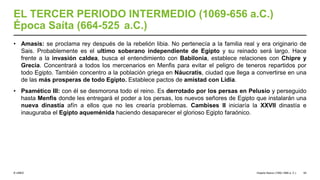 © UNED
EL TERCER PERIODO INTERMEDIO (1069-656 a.C.)
Época Saíta (664-525 a.C.)
• Amasis: se proclama rey después de la rebelión libia. No pertenecía a la familia real y era originario de
Sais. Probablemente es el ultimo soberano independiente de Egipto y su reinado será largo. Hace
frente a la invasión caldea, busca el entendimiento con Babilonia, establece relaciones con Chipre y
Grecia. Concentrará a todos los mercenarios en Menfis para evitar el peligro de teneros repartidos por
todo Egipto. También concentro a la población griega en Náucratis, ciudad que llega a convertirse en una
de las más prosperas de todo Egipto. Establece pactos de amistad con Lidia.
• Psamético III: con él se desmorona todo el reino. Es derrotado por los persas en Pelusio y perseguido
hasta Menfis donde les entregará el poder a los persas, los nuevos señores de Egipto que instalarán una
nueva dinastía afín a ellos que no les crearía problemas. Cambises II iniciaría la XXVII dinastía e
inauguraba el Egipto aqueménida haciendo desaparecer el glorioso Egipto faraónico.
Imperio Nuevo (1550-1069 a. C.) 54
 
