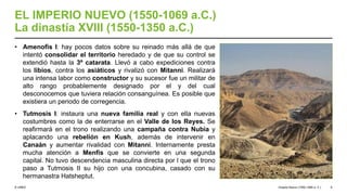 © UNED
EL IMPERIO NUEVO (1550-1069 a.C.)
La dinastía XVIII (1550-1350 a.C.)
• Amenofis I: hay pocos datos sobre su reinado más allá de que
intentó consolidar el territorio heredado y de que su control se
extendió hasta la 3º catarata. Llevó a cabo expediciones contra
los libios, contra los asiáticos y rivalizó con Mitanni. Realizará
una intensa labor como constructor y su sucesor fue un militar de
alto rango probablemente designado por el y del cual
desconocemos que tuviera relación consanguínea. Es posible que
existiera un periodo de corregencia.
• Tutmosis I: instaura una nueva familia real y con ella nuevas
costumbres como la de enterrarse en el Valle de los Reyes. Se
reafirmará en el trono realizando una campaña contra Nubia y
aplacando una rebelión en Kush, además de intervenir en
Canaán y aumentar rivalidad con Mitanni. Internamente presta
mucha atención a Menfis que se convierte en una segunda
capital. No tuvo descendencia masculina directa por l que el trono
paso a Tutmosis II su hijo con una concubina, casado con su
hermanastra Hatsheptut.
Imperio Nuevo (1550-1069 a. C.) 6
 