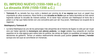 © UNED
EL IMPERIO NUEVO (1550-1069 a.C.)
La dinastía XVIII (1550-1350 a.C.)
• Tutmosis II: su reinado fue muy corto y destacó por encima de él su esposa que tuvo un papel muy
importante en años sucesivos. Hace frente a una revuelta en Nubia que se había escindido en tres reinos
logrando sofocar la revuelta de manera exitosa. Al no tener hijos varones con Hatshepsut el trono iba a
pasar a un hijo que había tenido con una concubina pero por ser muy joven, Hatshepsut se ocupará de la
regencia.
Hatshepsut y Tutmosis III
• La reina Hatshepsut es uno de los personajes más atrayentes de la historia de Egipto no sólo por ser mujer
sino por haber ejercido la monarquía con plenos poderes. La mujer estaba muy presente en muchos
aspectos en la vida egipcia pero sobre todo en política, las reinas de Egipto no quedaban al margen de las
decisiones de gobierno. Tenían un estatus relativamente elevado pues podían poseer bienes y heredar
aunque era raro que se convirtieran en monarcas.
Imperio Nuevo (1550-1069 a. C.) 7
 