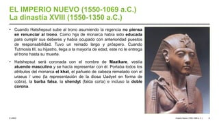© UNED
EL IMPERIO NUEVO (1550-1069 a.C.)
La dinastía XVIII (1550-1350 a.C.)
• Cuando Hatshepsut sube al trono asumiendo la regencia no piensa
en renunciar al trono. Como hija de monarca había sido educada
para cumplir sus deberes y había ocupado con anterioridad puestos
de responsabilidad. Tuvo un reinado largo y próspero. Cuando
Tutmosis III, su hijastro, llega a la mayoría de edad, este no le entrega
el trono hasta su muerte.
• Hatshepsut será coronada con el nombre de Maatkare, vestía
atuendo masculino y se hacía representar con él. Portaba todos los
atributos del monarca el khat, el pañuelo de cabeza rematado con el
uraeus / ureo (la representación de la diosa Uadyet en forma de
cobra), la barba falsa, la shendyt (falda corta) e incluso la doble
corona.
Imperio Nuevo (1550-1069 a. C.) 8
 