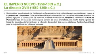 © UNED
EL IMPERIO NUEVO (1550-1069 a.C.)
La dinastía XVIII (1550-1350 a.C.)
• Se considera que el reinado de Hatshepsut no fue excesivamente militarista pero que destacó en cuanto a
expediciones comerciales. Una primera enviada probablemente a las cercanías de Asuan en busca de
granito rojo para la construcción de obeliscos al frente de la cual iría Senenmut. También irá al País de
Punt sobre todo en busca de incienso pero también de breas aromáticas, oro, marfil, ébano y pieles de
leopardo. Volverá posteriormente con la intención de construir dos nuevos obeliscos. También fue al Sinaí
para la explotación de las minas de turquesa.
Imperio Nuevo (1550-1069 a. C.) 9
 