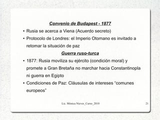 Convenio de Budapest - 1877
●

Rusia se acerca a Viena (Acuerdo secreto)

●

Protocolo de Londres: el Imperio Otomano es invitado a
retomar la situación de paz
Guerra ruso-turca

●

1877: Rusia moviliza su ejército (condición moral) y
promete a Gran Bretaña no marchar hacia Constantinopla
ni guerra en Egipto

●

Condiciones de Paz: Cláusulas de intereses “comunes
europeos”
Lic. Mónica Nieves_Curso_2010

21

 