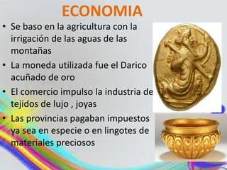 ECONOMIA
• Se baso en la agricultura con la
irrigación de las aguas de las
montañas
• La moneda utilizada fue el Darico
acuñado de oro
• El comercio impulso la industria de
tejidos de lujo , joyas
• Las provincias pagaban impuestos
ya sea en especie o en lingotes de
materiales preciosos
 
