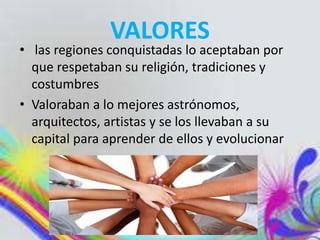 VALORES
• las regiones conquistadas lo aceptaban por
que respetaban su religión, tradiciones y
costumbres
• Valoraban a lo mejores astrónomos,
arquitectos, artistas y se los llevaban a su
capital para aprender de ellos y evolucionar
 