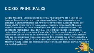 DIOSES PRINCIPALES
Angra Mainyu : El espíritu de la discordia, Angra Mainyu era el líder de las
legiones de espíritus oscuros conocidos como daevas. Su único propósito era
perturbar el orden establecido por Ahura Mazda y destruía cualquier belleza que
Ahura Mazda creara, como en los casos anteriormente mencionado. Nunca se
especifica su origen en la antigua religión iraní, pero trabajos posteriores por el
orientalista Martin Haug ( 1827-1876 d.C.) lo describen como las "emanaciones
destructivas" del acto creativo de Ahura Mazda. De la misma forma en la que otras
deidades se convirtieron en "manifestaciones", así también fue con Angra Mainyu.
Solo que este espíritu era el exceso de escoria de la creación que se volvió sensible y
malévolo contra la creación. En el sistema religioso posterior del Zurvanismo, Angra
Mainyu y Ahura Mazda son hermanos gemelos que nacen del dios Zurvan Akarana y
son igual de poderosos.
 
