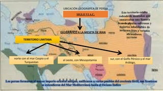 UBICACIÓN GEOGRÁFICA DE PERSIA
GEOGRÁFICO A LA MESETA DE IRAN
TERRITORIO LIMITABA
norte con el mar Caspio y el
Turquestan
el oeste, con Mesopotamia sur, con el Golfo Pérsico y el mar
Arábigo,
SIGLO VI A.C,
Los persas formaron el mayor imperio oriental antiguo, unificaron a varios pueblos del creciente fértil, sus fronteras
se extendieron del Mar Mediterráneo hasta el Océano Indico
 