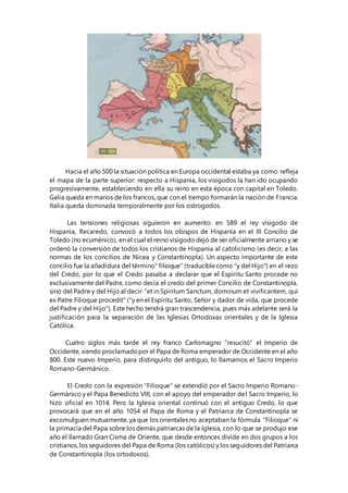 Hacia el año 500 la situación política en Europa occidental estaba ya como refleja
el mapa de la parte superior: respecto a Hispania, los visigodos la han ido ocupando
progresivamente, estableciendo en ella su reino en esta época con capital en Toledo.
Galia queda en manos de los francos, que con el tiempo formarán la nación de Francia.
Italia queda dominada temporalmente por los ostrogodos.
Las tensiones religiosas siguieron en aumento: en 589 el rey visigodo de
Hispania, Recaredo, convocó a todos los obispos de Hispania en el III Concilio de
Toledo (no ecuménico), en el cual el reino visigodo dejó de ser oficialmente arriano y se
ordenó la conversión de todos los cristianos de Hispania al catolicismo (es decir, a las
normas de los concilios de Nicea y Constantinopla). Un aspecto importante de este
concilio fue la añadidura del término" filioque" (traduciblecomo "y del Hijo") en el rezo
del Credo, por lo que el Credo pasaba a declarar que el Espíritu Santo procede no
exclusivamente del Padre, como decía el credo del primer Concilio de Constantinopla,
sino del Padre y del Hijo al decir: "et in Spiritum Sanctum, dominum et vivificantem, qui
ex Patre Filioque procedit" ("y en el Espíritu Santo, Señor y dador de vida, que procede
del Padre y del Hijo"). Este hecho tendrá gran trascendencia, pues más adelante será la
justificación para la separación de las Iglesias Ortodoxas orientales y de la Iglesia
Católica.
Cuatro siglos más tarde el rey franco Carlomagno "resucitó" el Imperio de
Occidente, siendo proclamadopor el Papa de Roma emperador de Occidente en el año
800. Este nuevo Imperio, para distinguirlo del antiguo, lo llamamos el Sacro Imperio
Romano-Germánico.
El Credo con la expresión "Filioque" se extendió por el Sacro Imperio Romano-
Germánico y el Papa Benedicto VIII, con el apoyo del emperador del Sacro Imperio, lo
hizo oficial en 1014. Pero la Iglesia oriental continuó con el antiguo Credo, lo que
provocará que en el año 1054 el Papa de Roma y el Patriarca de Constantinopla se
excomulguen mutuamente, ya que los orientales no aceptaban la fórmula "Filioque" ni
la primacía del Papa sobre los demás patriarcas de la Iglesia, con lo que se produjo ese
año el llamado Gran Cisma de Oriente, que desde entonces divide en dos grupos a los
cristianos, los seguidores del Papa de Roma (los católicos) y los seguidores del Patriarca
de Constantinopla (los ortodoxos).
 