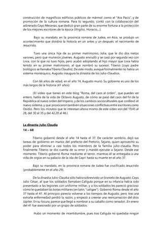 construcción de magníficos edificios públicos de mármol como el "Ara Pacis", y de
promoción de la cultura romana. Para lo segundo, contó con la colaboración del
adinerado Cayo Mecenas, que dedicó gran parte de su enorme fortuna a la protección
de los mejores escritores de la época (Virgilio, Horacio,...).
Bajo su mandato en la provincia romana de Judea, en Asia, se produjo un
acontecimiento que dividirá la historia en un antes y un después: el nacimiento de
Jesucristo.
Tuvo una única hija de su primer matrimonio, Julia, que le dio dos nietos
varones, pero que murieron jóvenes. Augusto enviudó y se casó por segunda vez con
Livia, con la que no tuvo hijos, pero acabó adoptando al hijo mayor que Livia había
tenido en su primer matrimonio, al que nombró su sucesor, Tiberio (cuyo padre
biológico se llamaba Tiberio Claudio). De este modo, aunque formalmente no había un
sistema monárquico, Augusto inaugura la dinastía de los Julio-Claudios.
Con 66 años de edad, en el año 14, Augusto murió. Su gobierno es uno de los
más largos de la historia (41 años).
(El vídeo que tienes en este blog “Roma, del caos al orden”, que puedes ver
entero, habla de la vida de Octavio Augusto, de cómo se pasó del caos del fin de la
República al nuevo orden del Imperio, y de los cambios socioculturales que conllevó el
nuevo sistema, y que provocaron también situaciones conflictivas entre escritores como
Ovidio. Pero los minutos que te interesan ahora mismo de este vídeo son del 19,45 al
28, del 30 al 35 y del 42,20 al 46.)
La dinastía Julio-Claudia
14 – 68
Tiberio gobernó desde el año 14 hasta el 37. De carácter sombrío, dejó sus
tareas de gobierno en manos del prefecto del Pretorio, Sejano, quien aprovechó su
poder para eliminar a casi todos los miembros de la familia julio-claudia. Pero
finalmente Tiberio se dio cuenta de su error y mandó ejecutar a Sejano. Desde ese
momento. Tiberio gobernó Roma mediante el terror, mientras él se entregaba a una
vida de orgías en su palacio de la isla de Capri hasta su muerte en el año 37.
Bajo su mandato, en la provincia romana de Judea fue crucificado Jesucristo
(probablemente en el año 29).
De la dinastía Julio-Claudia sólo había sobrevivido un bisnieto de Augusto, Cayo
Julio César, al que los soldados llamaban Calígula porque en su infancia había sido
presentado a las legiones con uniforme militar, y a los soldados les pareció gracioso
cómo le quedaban las botas militares (en latín, "caligae"). Gobernó Roma desde el año
37 hasta el 41. Al principio parecía volverse a los tiempos de Augusto, pero tras una
extraña enfermedad perdió la razón, y empezó a creerse una reencarnación del dios
Júpiter. En su locura, parece que llegó a nombrar a su caballo como senador...En enero
del 41 fue asesinado por un grupo de soldados.
Hubo un momento de incertidumbre, pues tras Calígula no quedaba ningún
 