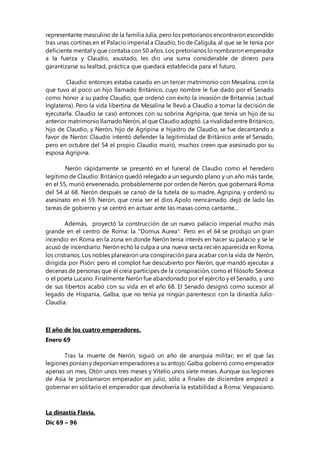 representante masculino de la familia Julia, pero los pretorianos encontraron escondido
tras unas cortinas en el Palacio imperial a Claudio, tío de Calígula, al que se le tenía por
deficiente mental y que contaba con 50 años. Los pretorianos lo nombraron emperador
a la fuerza y Claudio, asustado, les dio una suma considerable de dinero para
garantizarse su lealtad, práctica que quedará establecida para el futuro.
Claudio entonces estaba casado en un tercer matrimonio con Mesalina, con la
que tuvo al poco un hijo llamado Británico, cuyo nombre le fue dado por el Senado
como honor a su padre Claudio, que ordenó con éxito la invasión de Britannia (actual
Inglaterra). Pero la vida libertina de Mesalina le llevó a Claudio a tomar la decisión de
ejecutarla. Claudio se casó entonces con su sobrina Agripina, que tenía un hijo de su
anterior matrimonio llamadoNerón, al que Claudio adoptó. La rivalidadentre Británico,
hijo de Claudio, y Nerón, hijo de Agripina e hijastro de Claudio, se fue decantando a
favor de Nerón: Claudio intentó defender la legitimidad de Británico ante el Senado,
pero en octubre del 54 el propio Claudio murió, muchos creen que asesinado por su
esposa Agripina.
Nerón rápidamente se presentó en el funeral de Claudio como el heredero
legítimo de Claudio: Británico quedó relegado a un segundo plano y un año más tarde,
en el 55, murió envenenado, probablemente por orden de Nerón, que gobernará Roma
del 54 al 68. Nerón después se cansó de la tutela de su madre, Agripina, y ordenó su
asesinato en el 59. Nerón, que creía ser el dios Apolo reencarnado, dejó de lado las
tareas de gobierno y se centró en actuar ante las masas como cantante...
Además, proyectó la construcción de un nuevo palacio imperial mucho más
grande en el centro de Roma: la "Domus Aurea". Pero en el 64 se produjo un gran
incendio en Roma en la zona en donde Nerón tenía interés en hacer su palacio y se le
acusó de incendiario. Nerón echó la culpa a una nueva secta recién aparecida en Roma,
los cristianos. Los nobles planearon una conspiración para acabar con la vida de Nerón,
dirigida por Pisón: pero el complot fue descubierto por Nerón, que mandó ejecutar a
decenas de personas que él creía partícipes de la conspiración, como el filósofo Séneca
o el poeta Lucano. Finalmente Nerón fue abandonado por el ejército y el Senado, y uno
de sus libertos acabó con su vida en el año 68. El Senado designó como sucesor al
legado de Hispania, Galba, que no tenía ya ningún parentesco con la dinastía Julio-
Claudia.
El año de los cuatro emperadores.
Enero 69
Tras la muerte de Nerón, siguió un año de anarquía militar, en el que las
legiones ponían y deponían emperadores a su antojo: Galba gobernó como emperador
apenas un mes, Otón unos tres meses y Vitelio unos siete meses. Aunque sus legiones
de Asia le proclamaron emperador en julio, sólo a finales de diciembre empezó a
gobernar en solitario el emperador que devolvería la estabilidad a Roma: Vespasiano.
La dinastía Flavia.
Dic 69 – 96
 