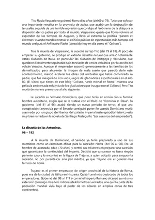 Tito Flavio Vespasiano gobernó Roma diez años (del 69 al 79). Tuvo que sofocar
una importante revuelta en la provincia de Judea, que acabó con la destrucción de
Jerusalén, seguida de una terrible represión que condujo al fenómeno de la diáspora o
dispersión de los judíos por todo el mundo. Vespasiano quería que Roma volviera al
esplendor de los tiempos de Augusto, y llevó al extremo la política "panem et
circenses" cuando mandó construir el edificio público de espectáculos más famoso del
mundo antiguo: el Anfiteatro Flavio (conocido hoy en día como el "Coliseo").
Tras la muerte de Vespasiano, le sucedió su hijo Tito (del 79 al 81). Al poco de
empezar su gobierno, se produjo un extraño desastre natural que arrasó totalmente
varias ciudades de Italia, en particular las ciudades de Pompeya y Herculano, que
quedaron literalmente sepultadas bajotoneladas de ceniza volcánica por la acción del
volcán Vesubio. Aunque el emperador socorrió generosamente a las familias de los
damnificados, para ahuyentar la imagen de mala suerte que pareció darle este
acontecimiento, mandó acelerar las obras del anfiteatro que había comenzado su
padre, que fue inaugurado con unos juegos de gladiadores espectaculares en el año
80. (El vídeo que tienes en este blog “Coliseo, ruedo mortal en Roma” muestra una
película ambientada en la vida de los gladiadores que inauguraron el Coliseo.) Pero Tito
murió de manera prematura al año siguiente.
Le sucedió su hermano Domiciano, que poco tenía en común con su familia:
hombre autoritario, exigió que se le tratase con el título de "Dominus et Deus". Su
gobierno (del 81 al 96) acabó siendo un nuevo periodo de terror, al que una
conspiración favorecida por el Senado consiguió poner fin cuando Domiciano murió
asesinado por un grupo de libertos del palacio imperial (este episodio histórico está
muy bien narrado en la novela de Santiago Posteguillo “Los asesinos del emperador”).
La dinastía de los Antoninos.
96 – 192
A la muerte de Domiciano, el Senado ya tenía preparado a uno de sus
miembros como un candidato eficaz para la sucesión: Nerva (del 96 al 98). Era un
hombre de avanzada edad (70 años) y centró sus esfuerzos en preparar una sucesión
que garantizase la continuidad del Imperio. Decidió que su sucesor no fuera ningún
pariente suyo y lo encontró en la figura de Trajano, a quien adoptó para asegurar la
sucesión, no por parentesco, sino por méritos, ya que Trajano era el general más
famoso de Roma.
Trajano es el primer emperador de origen provincial de la historia de Roma,
pues era de la ciudad de Itálica en Hispania. Quizá fue el más destacado de todos los
emperadores. Gobernó del 98 al 117 y con él el Imperio Romano alcanzó su máxima
extensión (con algo más de 6 millones de kilómetros cuadrados, una quinta parte de la
población mundial vivía bajo el poder de los césares en amplias zonas de tres
continentes).
 