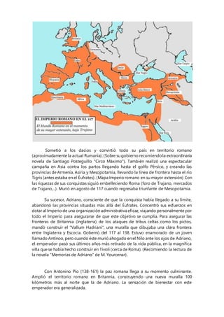 Sometió a los dacios y convirtió todo su país en territorio romano
(aproximadamente la actual Rumanía). (Sobre su gobierno recomiendola extraordinaria
novela de Santiago Posteguillo "Circo Máximo"). También realizó una espectacular
campaña en Asia contra los partos llegando hasta el golfo Pérsico, y creando las
provincias de Armenia, Asiria y Mesopotamia, llevando la línea de frontera hasta el río
Tigris (antes estaba en el Éufrates). (Mapa Imperio romano en su mayor extensión) Con
las riquezas de sus conquistas siguió embelleciendo Roma (foro de Trajano, mercados
de Trajano,...). Murió en agosto de 117 cuando regresaba triunfante de Mesopotamia.
Su sucesor, Adriano, consciente de que la conquista había llegado a su límite,
abandonó las provincias situadas más allá del Éufrates. Concentró sus esfuerzos en
dotar al Imperio de una organización administrativa eficaz, viajando personalmente por
todo el Imperio para asegurarse de que este objetivo se cumplía. Para asegurar las
fronteras de Britannia (Inglaterra) de los ataques de tribus celtas como los pictos,
mandó construir el "Vallum Hadriani", una muralla que dibujaba una clara frontera
entre Inglaterra y Escocia. Gobernó del 117 al 138. Estuvo enamorado de un joven
llamado Antínoo, pero cuando éste murió ahogado en el Nilo ante los ojos de Adriano,
el emperador pasó sus últimos años más retirado de la vida pública, en la magnífica
villa que se había hecho construir en Tívoli (cerca de Roma). (Recomiendo la lectura de
la novela "Memorias de Adriano" de M. Yourcenar).
Con Antonino Pío (138-161) la paz romana llega a su momento culminante.
Amplió el territorio romano en Britannia, construyendo una nueva muralla 100
kilómetros más al norte que la de Adriano. La sensación de bienestar con este
emperador era generalizada.
 