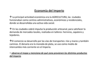 Economía del ImperioEconomía del Imperio
 La principal actividad económica era la AGRICULTURA, las ciudades
funcionaban como centros administrativos, económicos y residenciales,
donde se desarrollaba una activa vida social.
 En las ciudades cobró impulso la producción artesanal, para satisfacer la
demanda de mercados locales, realizaba en talleres: herreros, zapatero y
tejedores.
El comercio se desarrollo por las vías de transportes: ríos y mares y también
caminos. El denario era la moneda de plata, se uso como medio de
intercambio más corriente en el Imperio.
o observa el mapa y menciona de qué zona provienen los distintos productosobserva el mapa y menciona de qué zona provienen los distintos productos
del Imperiodel Imperio
 