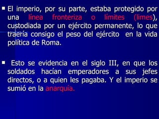 El imperio, por su parte, estaba protegido por una  línea fronteriza o límites (limes ), custodiada por un ejército permanente, lo que traería consigo el peso del ejército  en la vida política de Roma. Esto se evidencia en el siglo III, en que los soldados hacían emperadores a sus jefes directos, o a quien les pagaba. Y el imperio se sumió en la  anarquía. 