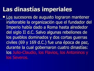 Las dinastías imperiales Los sucesores de augusto lograron mantener inalterable la organización que el fundador del Imperio había dado a Roma hasta alrededor del siglo II d.C. Salvo algunas rebeliones de los pueblos dominados y dos cortas guerras civiles (69 y 169 d.C.) fue una época de paz, durante la cual gobernaron cuatro dinastías: los  Julio-Claudio, los Flavios, los Antoninos y los Severos. 