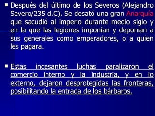 Después del último de los Severos (Alejandro Severo/235 d.C). Se desató una gran  Anarquía  que sacudió al imperio durante medio siglo y en la que las legiones imponían y deponían a sus generales como emperadores, o a quien les pagara.  Estas incesantes luchas paralizaron el comercio interno y la industria, y en lo externo, dejaron desprotegidas las fronteras, posibilitando la entrada de los bárbaros. 