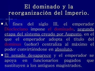 El dominado y la reorganización del Imperio. A fines del siglo III, el emperador  Diocleciano  impone  el dominado ,  segunda etapa del sistema creado por Augusto , en el que el emperador adopta el título del  dominus  (señor) centraliza al máximo el poder convirtiéndose en  absoluto .  El senado desaparece  y el emperador se apoya en funcionarios pagados que sustituyen a los antiguos magistrados. 