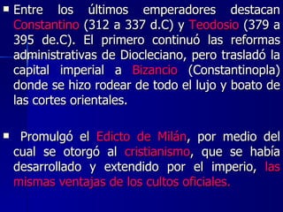 Entre los últimos emperadores destacan  Constantino  (312 a 337 d.C) y  Teodosio  (379 a 395 de.C). El primero continuó las reformas administrativas de Diocleciano, pero trasladó la capital imperial a  Bizancio  (Constantinopla) donde se hizo rodear de todo el lujo y boato de las cortes orientales. Promulgó el  Edicto de Milán , por medio del cual se otorgó al  cristianismo , que se había desarrollado y extendido por el imperio,  las mismas ventajas de los cultos oficiales. 