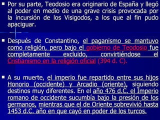 Por su parte, Teodosio era originario de España y llegó al poder en medio de una grave crisis provocada por la incursión de los Visigodos, a los que al fin pudo apaciguar.  Después de Constantino,  el paganismo se mantuvo como religión, pero bajo el  gobierno de Teodosio  fue completamente excluido, convirtiéndose el  Cristianismo en la religión oficial  (394 d. C).   A su muerte,  el imperio fue repartido entre sus hijos Honorio (occidente) y Arcadio (oriente),  siguiendo destinos muy diferentes. En el  año 476 d.C. el Imperio romano de occidente sucumbía bajo la presión de los germanos,   mientras que el de Oriente sobrevivió hasta 1453 d.C. año en que cayó en poder de los turcos. 