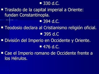 330 d.C. Traslado de la capital imperial a Oriente: fundan Constantinopla. 394 d.C. Teodosio declara al Cristianismo religión oficial. 395 d.C División del Imperio en Occidente y Oriente. 476 d.C. Cae el Imperio romano de Occidente frente a los Hérulos. 