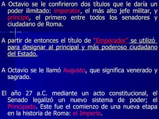 A Octavio se le confirieron dos títulos que le daría un poder ilimitado:  imperator , el más alto jefe militar, y  príncipe , el primero entre todos los senadores y ciudadano de Roma.  A partir de entonces el título de  “Emperador”  se utilizó  para designar al principal y más poderoso ciudadano del Estado. A Octavio se le llamó  Augusto , que significa venerado y sagrado. El año 27 a.C. mediante un acto constitucional, el Senado legalizó un nuevo sistema de poder; el  Principado . Este fue el comienzo de una nueva etapa en la historia de Roma:  el Imperio . 