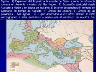 Signos:  1) Expansión del Imperio a la muerte de César y zona de influencia romana en Armenia y costas del Mar Negro;  2) Expansión territorial desde Augusto a Nerón y en época de Trajano; 3) Intento de penetración romana en Germania en tiempo de Augusto; 4) Límites del Imperio; 5) Límites de las provincias -  Los signos - ó + que anteceden a las cifras indican si éstas corresponden a años anteriores o posteriores al comienzo de nuestra Era . 