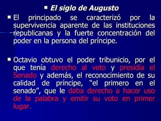 El siglo de Augusto El principado se caracterizó por la supervivencia aparente de las instituciones republicanas y la fuerte concentración del poder en la persona del príncipe. Octavio obtuvo el poder tribunicio, por el que tenía  derecho al veto  y  presidía el Senado  y además, el reconocimiento de su calidad de príncipe, “el primero en el senado”, que le  daba derecho a hacer uso de la palabra y emitir su voto en primer lugar. 