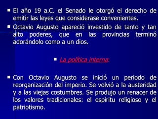 El año 19 a.C. el Senado le otorgó el derecho de emitir las leyes que considerase convenientes. Octavio Augusto apareció investido de tanto y tan alto poderes, que en las provincias terminó adorándolo como a un dios. La política interna : Con Octavio Augusto se inició un periodo de reorganización del imperio. Se volvió a la austeridad y a las viejas costumbres. Se produjo un renacer de los valores tradicionales: el espíritu religioso y el patriotismo. 