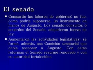 El senado Compartió las labores de gobierno; no fue, como podría suponerse, un instrumento en manos de Augusto. Los senado-consultos o acuerdos del Senado, adquirieron fuerza de ley. Aumentaron las actividades legislativas; se formó, además, una Comisión senatorial que debía asesorar a Augusto. Con estas reformas el Senado resurgió renovado y con su autoridad fortalecidos.  