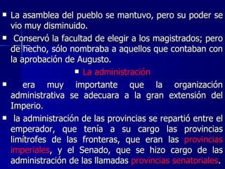 La asamblea del pueblo se mantuvo, pero su poder se vio muy disminuido. Conservó la facultad de elegir a los magistrados; pero de hecho, sólo nombraba a aquellos que contaban con la aprobación de Augusto. La administración era muy importante que la organización administrativa se adecuara a la gran extensión del Imperio. la administración de las provincias se repartió entre el emperador, que tenía a su cargo las provincias limítrofes de las fronteras, que eran las  provincias imperiales , y el Senado, que se hizo cargo de las administración de las llamadas  provincias senatoriales . 